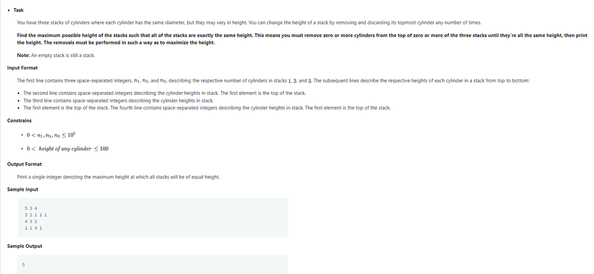 • Task
You have three stacks of cylinders where each cylinder has the same diameter, but they may vary in height. You can change the height of a stack by removing and discarding its topmost cylinder any number of times.
Find the maximum possible height of the stacks such that all of the stacks are exactly the same height. This means you must remove zero or more cylinders from the top of zero or more of the three stacks until they're all the same height, then print
the height. The removals must be performed in such a way as to maximize the height.
Note: An empty stack is still a stack.
Input Format
The first line contains three space-separated integers, n1, n2, and n3, describing the respective number of cylinders in stacks 1, 2, and 3. The subsequent lines describe the respective heights of each cylinder in a stack from top to bottom:
• The second line contains space-separated integers describing the cylinder heights in stack. The first element is the top of the stack.
• The third line contains space-separated integers describing the cylinder heights in stack.
• The first element is the top of the stack. The fourth line contains space-separated integers describing the cylinder heights in stack. The first element is the top of the stack.
Constrains
• 0 < n1, n2, ng < 105
• 0< height of any cylinder < 100
Output Format
Print a single integer denoting the maximum height at which all stacks will be of equal height.
Sample Input
5 3 4
321 11
4 3 2
114 1
Sample Output
