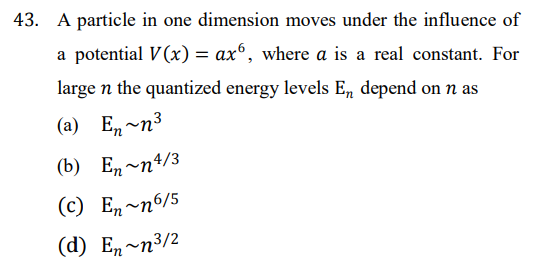 43. A particle in one dimension moves under the influence of
a potential V(x) = axº, where a is a real constant. For
large n the quantized energy levels En depend on n as
(a) En-n3
(b) Е, ~п4/3
(c) En~n6/5
(d) E, ~п3/2
