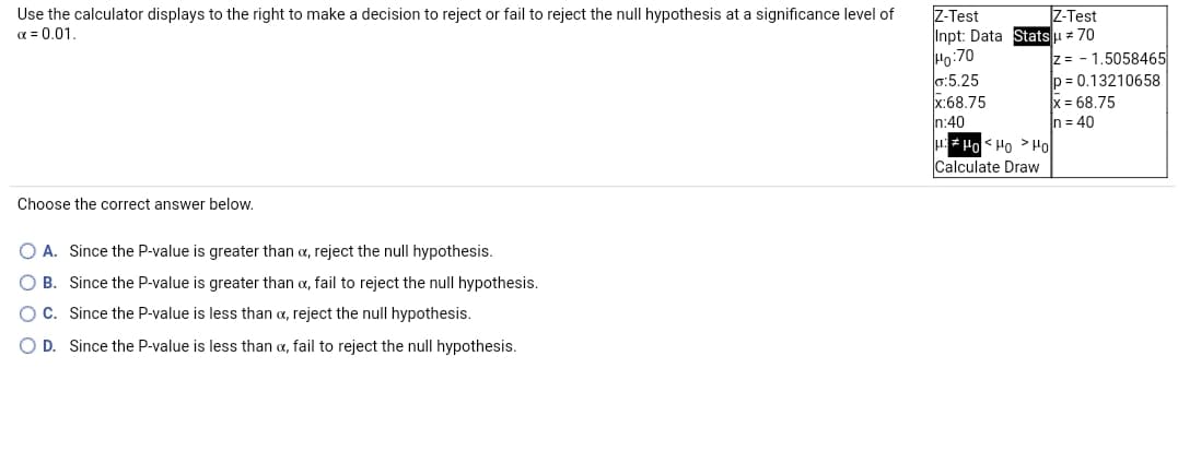 Z-Test
Inpt: Data Statsu 70
Ho:70
0:5.25
x:68.75
In:40
IZ-Test
Use the calculator displays to the right to make a decision to reject or fail to reject the null hypothesis at a significance level of
a = 0.01.
z = - 1,5058465
p = 0,13210658
x = 68,75
In = 40
Calculate Draw
Orl < Ori > Orl =
Choose the correct answer below.
A. Since the P-value is greater than a, reject the null hypothesis.
B. Since the P-value is greater than a, fail to reject the null hypothesis.
C. Since the P-value is less than a, reject the null hypothesis.
O D. Since the P-value is less than a, fail to reject the null hypothesis.
O O O O
