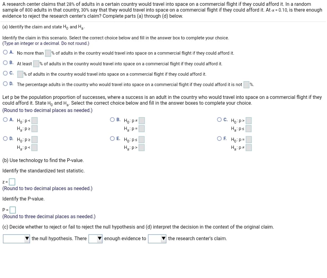 A research center claims that 28% of adults in a certain country would travel into space on a commercial flight if they could afford it. In a random
sample of 800 adults in that country, 30% say that they would travel into space on a commercial flight if they could afford it. At a = 0.10, is there enough
evidence to reject the research center's claim? Complete parts (a) through (d) below.
(a) Identify the claim and state Ho and Ha.
Identify the claim in this scenario. Select the correct choice below and fill in the answer box to complete your choice.
(Type an integer or a decimal. Do not round.)
O A. No more than
% of adults in the country would travel into space on a commercial flight if they could afford it.
O B. At least
% of adults in the country would travel into space on
commercial flight if they could afford it.
Oc.
% of adults in the country would travel into space on a commercial flight if they could afford it.
%.
O D. The percentage adults in the country who would travel into space on a commercial flight if they could afford it is not
Let p be the population proportion of successes, where a success is an adult in the country who would travel into space on a commercial flight if they
could afford it. State H, and Hạ. Select the correct choice below and fill in the answer boxes to complete your choice.
(Round to two decimal places as needed.)
O A. Ho: p<
О В. Но: ра
O C. Ho: p>
Ha: p =
H3i ps
O D. Ho:pz
O E. Ho:ps
O F. Ho: p=
Ha:p<
Ha:p>
(b) Use technology to find the P-value.
Identify the standardized test statistic.
(Round to two decimal places as needed.)
Identify the P-value.
P
(Round to three decimal places as needed.)
(c) Decide whether to reject or fail to reject the null hypothesis and (d) interpret the decision in the context of the original claim.
the null hypothesis. There
enough evidence to
v the research center's claim.
