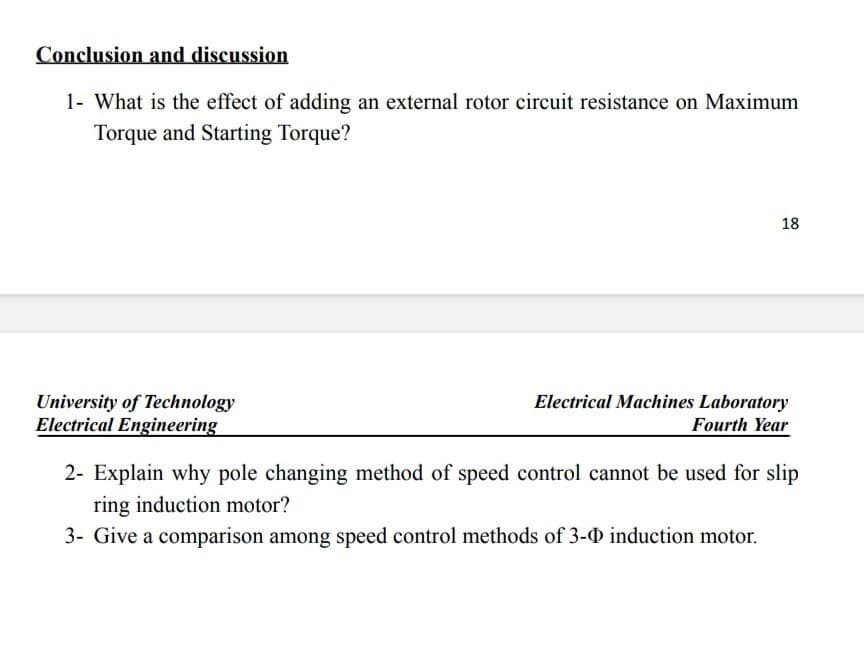 Conclusion and discussion
1- What is the effect of adding an external rotor circuit resistance on Maximum
Torque and Starting Torque?
18
University of Technology
Electrical Engineering
Electrical Machines Laboratory
Fourth Year
2- Explain why pole changing method of speed control cannot be used for slip
ring induction motor?
3- Give a comparison among speed control methods of 3-0 induction motor.
