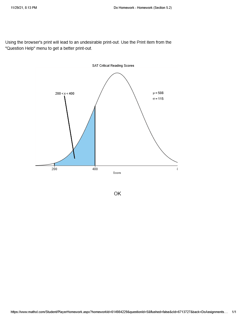11/29/21, 8:13 PM
Do Homework - Homework (Section 5.2)
Using the browser's print will lead to an undesirable print-out. Use the Print item from the
"Question Help" menu to get a better print-out.
SAT Critical Reading Scores
200 <x< 400
H= 508
6= 115
200
400
Score
OK
https://www.mathxl.com/Student/PlayerHomework.aspx?homeworkld=614984229&questionld=5&flushed-false&cld=6713727&back=DoAssignments.. 1/1
