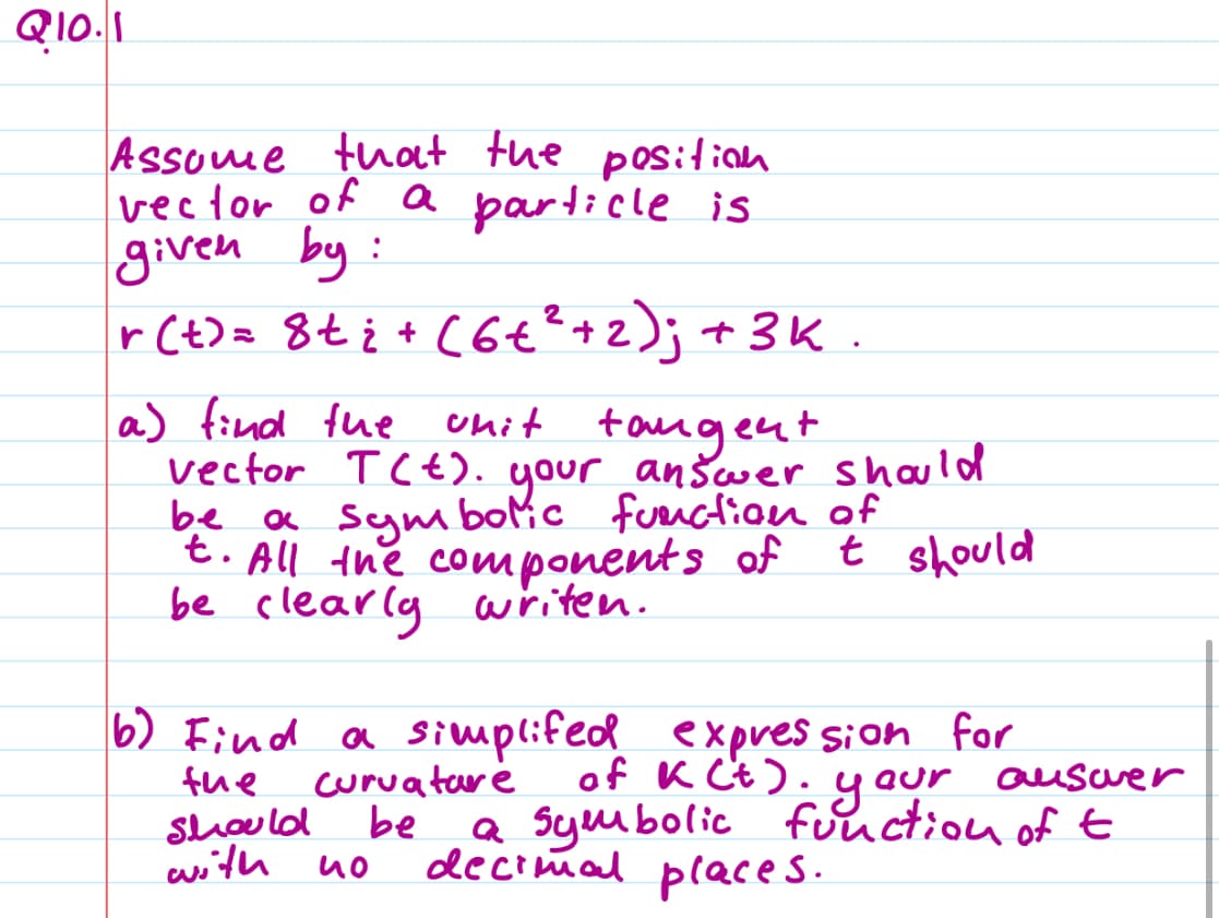 Q10.1
Assume that the position
vector of a particle is
given by :
r(t) = 8 + ₂ + (6 + ² + 2); + 3k.
a) find the unit tangent
vector T(+). your answer should
be a symbolic function of
t. All the components of t should
be clearly writen.
6) Find a simplifed expression for
of K Ct). your
the
should
with
auswer
a symbolic function of t
decimal places.
curvature
be
ио