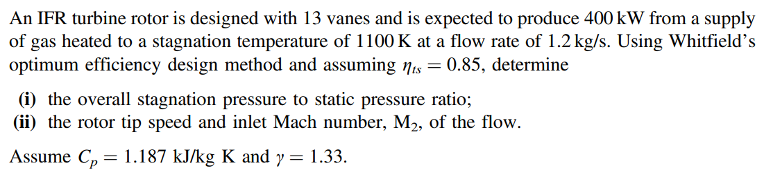 An IFR turbine rotor is designed with 13 vanes and is expected to produce 400 kW from a supply
of gas heated to a stagnation temperature of 1100 K at a flow rate of 1.2 kg/s. Using Whitfield's
optimum efficiency design method and assuming Nis = 0.85, determine
(i) the overall stagnation pressure to static pressure ratio;
(ii) the rotor tip speed and inlet Mach number, M2, of the flow.
Assume C, = 1.187 kJ/kg K and y =
1.33.
