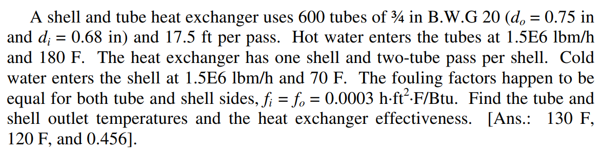 A shell and tube heat exchanger uses 600 tubes of 4 in B.W.G 20 (d, = 0.75 in
and d; = 0.68 in) and 17.5 ft per pass. Hot water enters the tubes at 1.5E6 lbm/h
and 180 F. The heat exchanger has one shell and two-tube pass per shell. Cold
water enters the shell at 1.5E6 lbm/h and 70 F. The fouling factors happen to be
equal for both tube and shell sides, f; = fo = 0.0003 h-ft-F/Btu. Find the tube and
shell outlet temperatures and the heat exchanger effectiveness. [Ans.: 130 F,
120 F, and 0.456].
