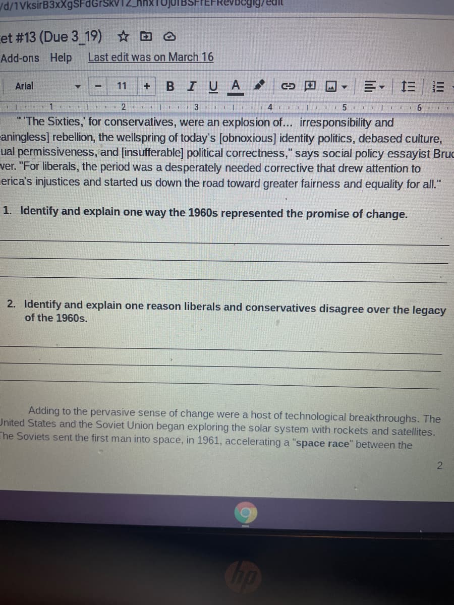 d/1VksirB3xXgSFdGrSH
et #13 (Due 3 19) * D
Add-ons Help
Last edit was on March 16
в I U A
Arial
11
" The Sixties,' for conservatives, were an explosion of... irresponsibility and
aningless] rebellion, the wellspring of today's [obnoxious] identity politics, debased culture,
ual permissiveness, and [insufferable] political correctness," says social policy essayist Bruc
ver. "For liberals, the period was a desperately needed corrective that drew attention to
erica's injustices and started us down the road toward greater fairness and equality for all."
1. Identify and explain one way the 1960s represented the promise of change.
2. Identify and explain one reason liberals and conservatives disagree over the legacy
of the 1960s.
Adding to the pervasive sense of change were a host of technological breakthroughs. The
United States and the Soviet Union began exploring the solar system with rockets and satellites.
The Soviets sent the first man into space, in 1961, accelerating a "space race" between the

