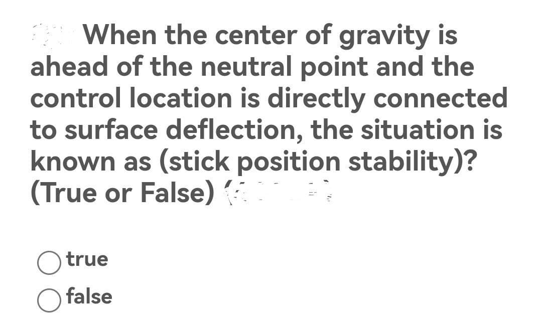 The When the center of gravity is
ahead of the neutral point and the
control location is directly connected
to surface deflection, the situation is
known as (stick position stability)?
(True or False)
true
false