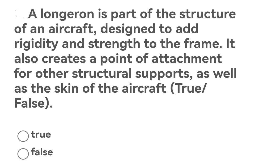 A longeron is part of the structure
of an aircraft, designed to add
rigidity and strength to the frame. It
also creates a point of attachment
for other structural supports, as well
as the skin of the aircraft (True/
False).
true
false