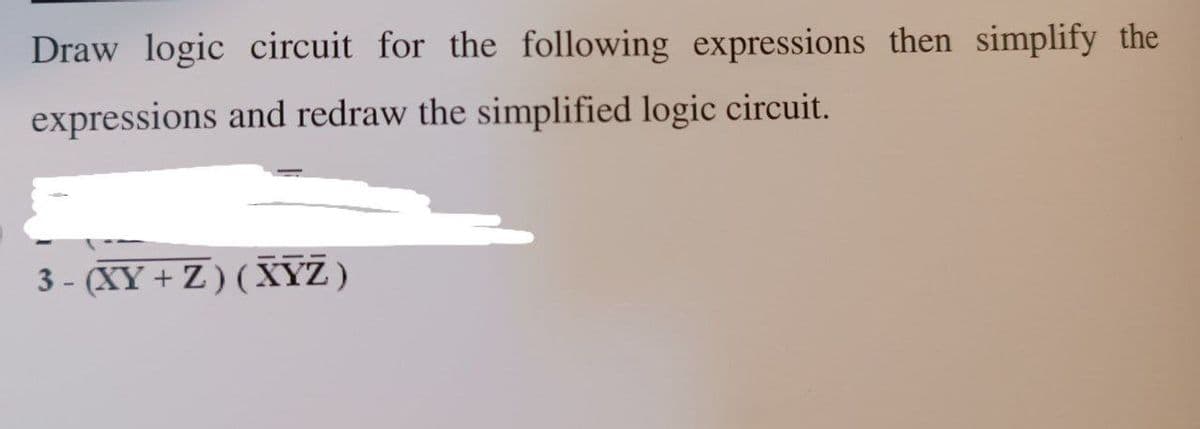 Draw logic circuit for the following expressions then simplify the
expressions and redraw the simplified logic circuit.
3- (XY+Z) (XYZ)