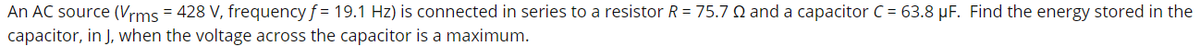 An AC source (Vrms = 428 V, frequency f = 19.1 Hz) is connected in series to a resistor R = 75.7 Q and a capacitor C = 63.8 µF. Find the energy stored in the
capacitor, in J, when the voltage across the capacitor is a maximum.
