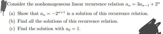 Consider the nonhomogeneous linear recurrence relation a, = 3a,-1 + 2"
%3D
(a) Show that an
-2"+1 is a solution of this recurrence relation.
(b) Find all the solutions of this recurrence relation.
(c) Find the solution with ao = 1.
