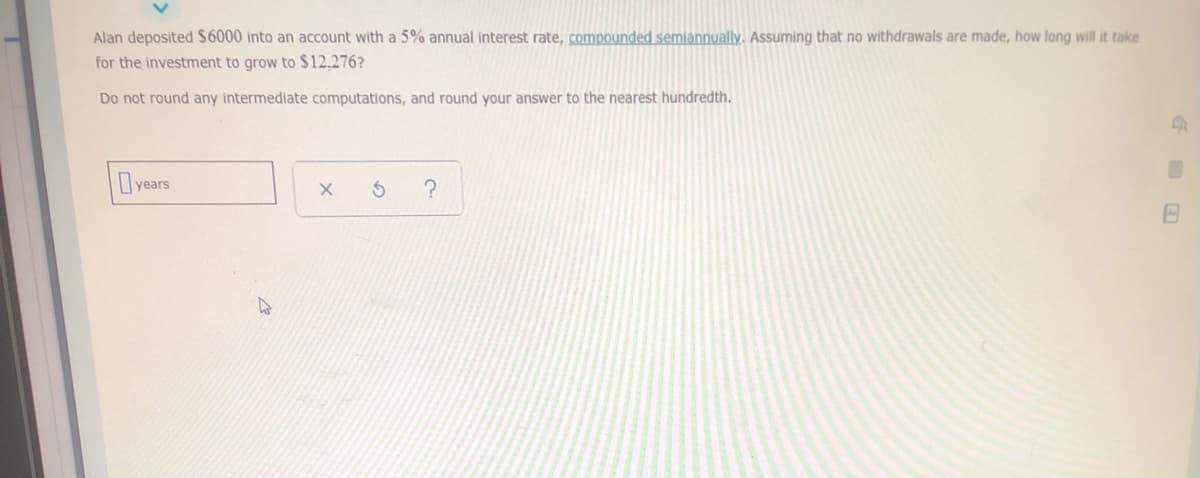 Alan deposited $6000 into an account with a 5% annual interest rate, compounded semiannually. Assuming that no withdrawals are made, how long will it take
for the investment to grow to $12.276?
Do not round any intermediate computations, and round your answer to the nearest hundredth.
years
