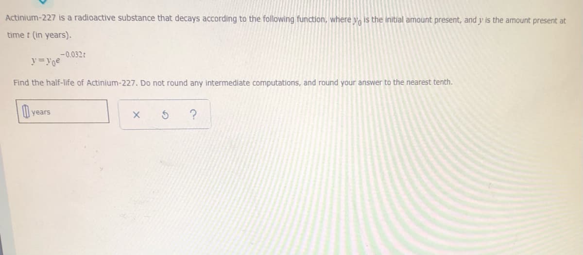 Actinium-227 is a radioactive substance that decays according to the following function, where y, is the initial amount present, and y is the amount present at
time t (in years).
-0.032t
y=Yoe
Find the half-life of Actinium-227. Do not round any intermediate computations, and round your answer to the nearest tenth.
years
