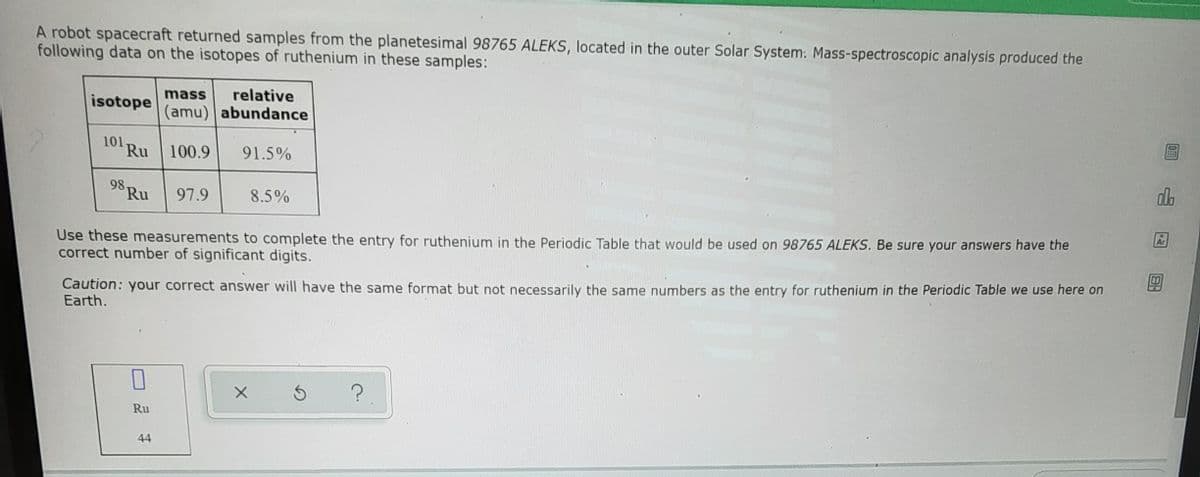 A robot spacecraft returned samples from the planetesimal 98765 ALEKS, located in the outer Solar System: Mass-spectroscopic analysis produced the
following data on the isotopes of ruthenium in these samples:
mass
relative
isotope
(amu) abundance
101 Ru 100.9
91.5%
98 Ru
97.9
8.5%
Use these measurements to complete the entry for ruthenium in the Periodic Table that would be used on 98765 ALEKS. Be sure your answers have the
correct number of significant digits.
Caution: your correct answer will have the same format but not necessarily the same numbers as the entry for ruthenium in the Periodic Table we use here on
Earth.
Ru
44
