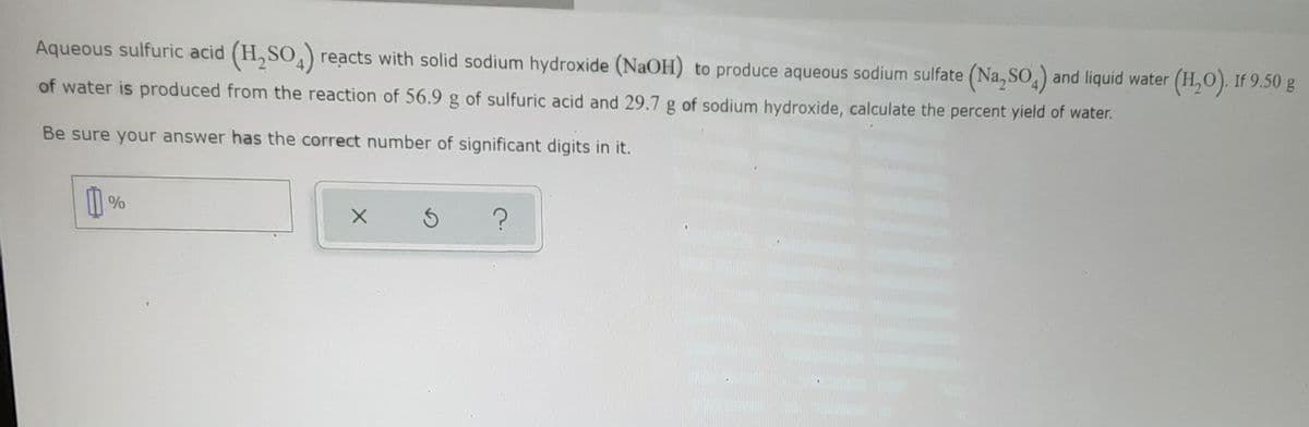 Aqueous sulfuric acid (H,SO, reacts with solid sodium hydroxide (NaOH) to produce aqueous sodium sulfate (Na,SO,) and liquid water (H,O). If 9.50 g
of water is produced from the reaction of 56.9 g of sulfuric acid and 29.7 g of sodium hydroxide, calculate the percent yield of water.
Be sure your answer has the correct number of significant digits in it.
