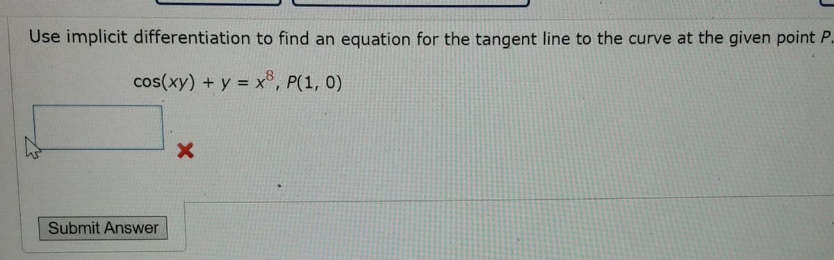 Use implicit differentiation to find an equation for the tangent line to the curve at the given point P.
cos(xy) + y = x, P(1, 0)
Submit Answer
