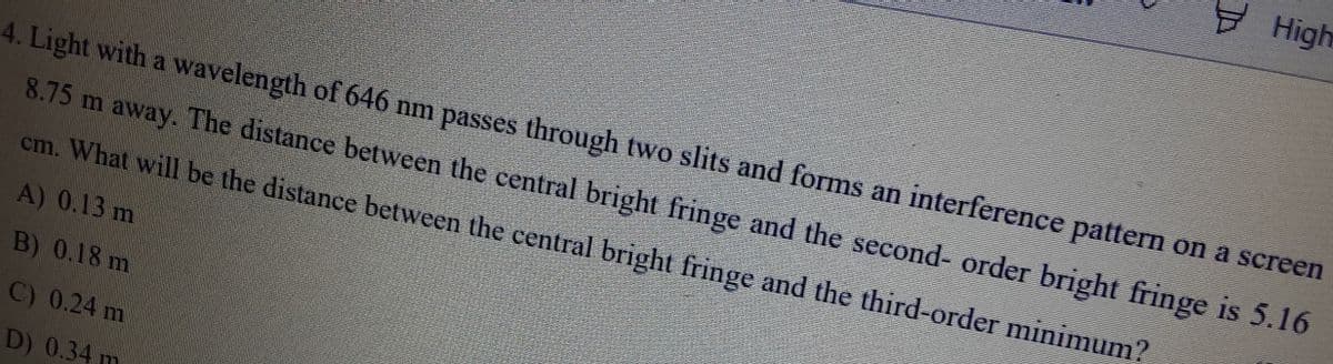 Hight
4. Light with a wavelength of 646 nm passes through two slits and forms an interference pattern on a screen
8.75 m away. The distance between the central bright fringe and the second- order bright fringe is 5.16
cm. What will be the distance between the central bright fringe and the third-order minimum?
A) 0.13 m
B) 0.18 m
C) 0.24 m
D) 0.34 m
