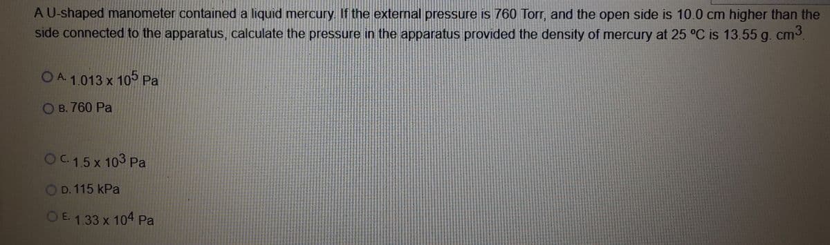 A U-shaped manometer contained a liquid mercury. If the external pressure is 760 Torr, and the open side is 10.0 cm higher than the
side connected to the apparatus, calculate the pressure in the apparatus provided the density of mercury at 25 °C is 13.55 g. cm3
OA1.013 x 105 Pa
В. 760 Рa
OC.1.5 x 103 Pa
O D. 115 kPa
O E. 1.33 x 104 Pa
