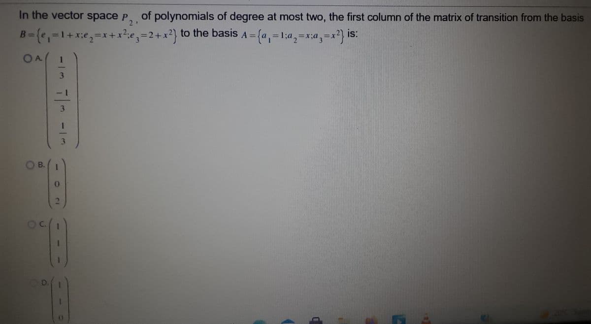 In the vector space P, of polynomials of degree at most two, the first column of the matrix of transition from the basis
21
is:
B= (e,=1+x:e,=x+x²;e,=2+x?} to the basis A =
=D1.
%3D
%3D
%3D
%3D
OA
3.
OB.
1.
20°C Sur
7/-
31
11
D.
