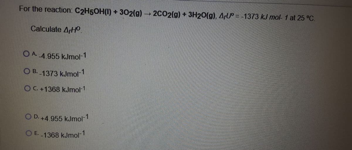 For the reaction: C2H5OH(I) + 302(g) 2C02(g) + 3H20(g), ArU = -1373 kJ mol- 1 at 25 °C.
Calculate ArH.
O A 4.955 kJmol-
O B. 1373 kJmol
OC+1368 kJmol-1
D. +4.955 kJmol
O E. 1368 kJmol-1
