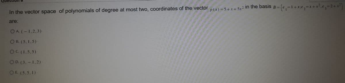 In the vector space of polynomials of degree at most two, coordinates of the vector p(x) =5+x+ 5x² in the basis B={e,=1+x;e,-x+x.e,=2+ x)
are:
OA (-1,2,3).
O B. (5,1,5)-
OC (1,5.5)-
O D. (3. - 1,2).
O E. (5,5,1)
