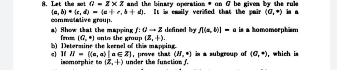 8. Let the set G ZXZ and the binary operation on G be given by the rule
(a, 6) • (c, d) = (a + r, 6+ d). It is easily verified that the pair (G, ) is a
commutative group.
a) Show that the mapping f: G- Z defined by fl(a, b)] = a is a homomorphism
from (G, ) onto the group (2,+).
b) Determine the kernel of this mapping.
c) If II = {(a, a) | a E Z}, prove that (H, ) is a subgroup of (G, ), which is
isomorphic to (Z,+) under the function f.
