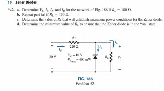 10 Zener Diodes
*42. a. Determine V1, I1. Iz, and Ig for the network of Fig. 186 if R1. = 180 N.
b. Repeat part (a) if R1 = 470 N.
c. Determine the valuc of R1 that will cstablish maximum powcr conditions for the Zencr diode.
d. Determine the minimum value of R1, to ensure that the Zener diode is in the "on" state.
R5
220 2
Vz = 10 V
P= 400 mW
20 V
VL
max
FIG. 186
Problem 42.
