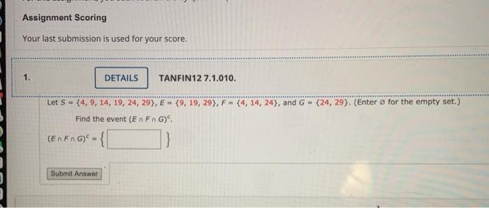 Assignment Scoring
Your last submission is used for your score.
1.
DETAILS
TANFIN12 7.1.010.
Let S= (4, 9, 14, 19, 24, 29}, E= (9, 19, 29}, F= (4, 14, 24), and G= (24, 29). (Enter ø for the empty set.)
Find the event (En Fn G)".
(En Fn G) -
Submit Answer
