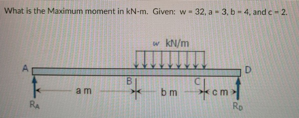 What is the Maximum moment in kN-m. Given: w = 32, a 3, b 4, and c 2.
%3D
w kN/m
D.
kom
B.
*cm
Rp
am
bm
RA
A.
