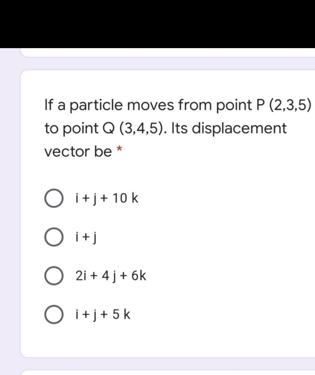 If a particle moves from point P (2,3,5)
to point Q (3,4,5). Its displacement
vector be *
O i+j+ 10 k
i+j
2i + 4 j+ 6k
O i+j+5k
