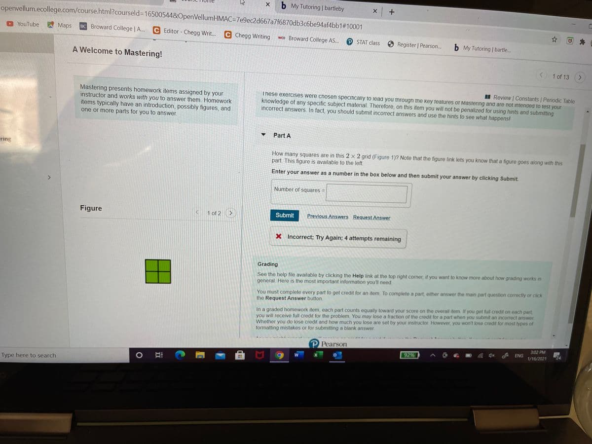 b My Tutoring | bartleby
openvellum.ecollege.com/course.html?courseld%3D16500544&OpenVellumHMAC=7e9ec2d667a7f6870db3c6be94af4bb1#10001
ITme
YouTube
AMaps
BC Broward College | A...
C Editor- Chegg Writ...C Chegg Writing
wco Broward College AS...
P STAT class
O Register | Pearson...
b My Tutoring | bartle...
A Welcome to Mastering!
1 of 13
Review Constants | Periodic Table
Mastering presents homework items assigned by your
instructor and works with you to answer them. Homework
items typically have an introduction, possibly figures, and
one or more parts for you to answer.
These exercises were chosen specifically to lead you through the key features of Mastering and are not intended to test your
knowledge of any specific subject material. Therefore, on this item you will not be penalized for using hints and submitting
incorrect answers. In fact, you should submit incorrect answers and use the hints to see what happens!
Part A
ring
How many squares are in this 2 x 2 grid (Figure 1)? Note that the figure link lets you know that a figure goes along with this
part. This figure is available to the left.
Enter your answer as a number in the box below and then submit your answer by clicking Submit.
Number of squares
Figure
1 of 2
Submit
Previous Answers Request Answer
X Incorrect; Try Again; 4 attempts remaining
Grading
See the help file available by clicking the Help link at the top right corner, if you want to know more about how grading works in
general. Here is the most important information you'll need.
You must complete every part to get credit for an item. To complete a part, either answer the main part question correctily or click
the Request Answer button.
In a graded homework item, each part counts equally toward your score on the overall item. If you get full credit on each part,
you will receive full credit for the problem. You may lose a fraction of the credit for a part when you submit an incorrect answer
Whether you do lose credit and how much you lose are set by your instructor. However, you won't lose credit for most types of
formatting mistakes or for submitting a blank answer.
P Pearson
3:02 PM
ENG
92%
1/16/2021
W
Type here to search
