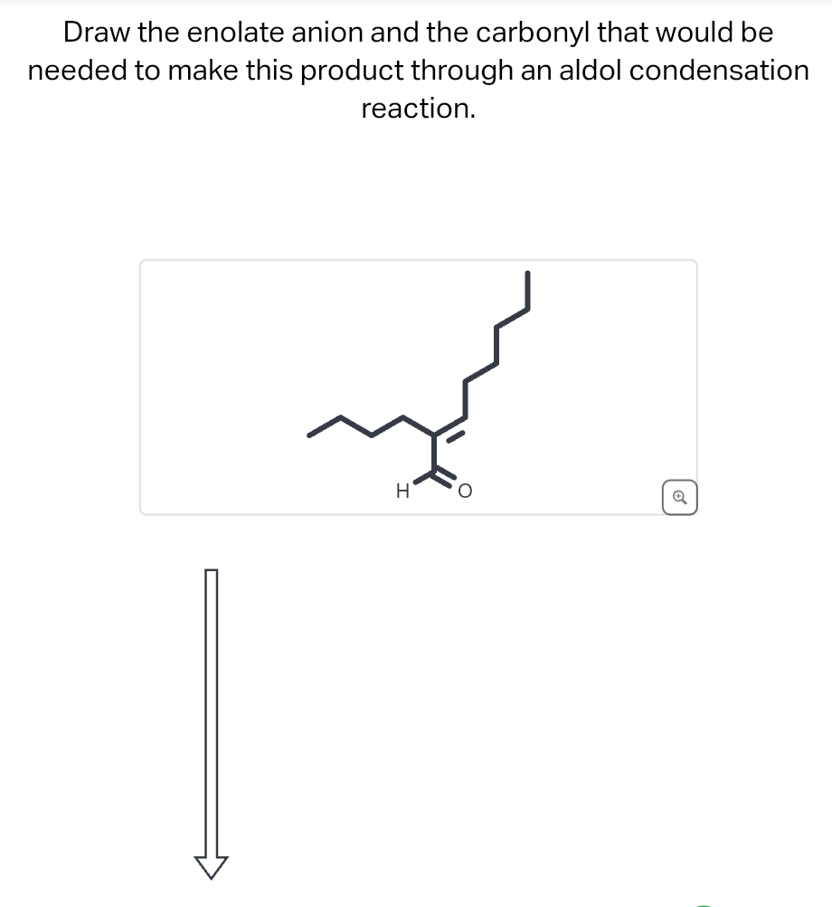 Draw the enolate anion and the carbonyl that would be
needed to make this product through an aldol condensation
reaction.
H
O
✔