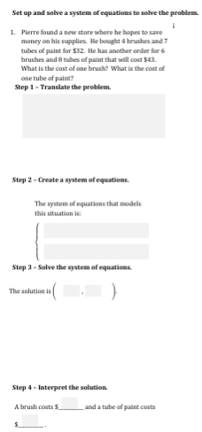Set up and solve a system of equations to solve the problem.
1. Pierre found a new stare where he hopes to save
money on his supplies. He bought 4 brushes and 7
tubes of paint for $32. He has another order for 6
brushes and 8 tubes of paint that will cost $43.
What is the cast of ane brush? What is the cost of
one tube of paint?
Step 1- Translate the problem.
Step 2 - Create a system of equations.
The system of equations that models
this situation i
Step 3- Solve the system of equations.
The salution is
Step 4- Interpret the solution
A brush costs S
and a tube of paint costs

