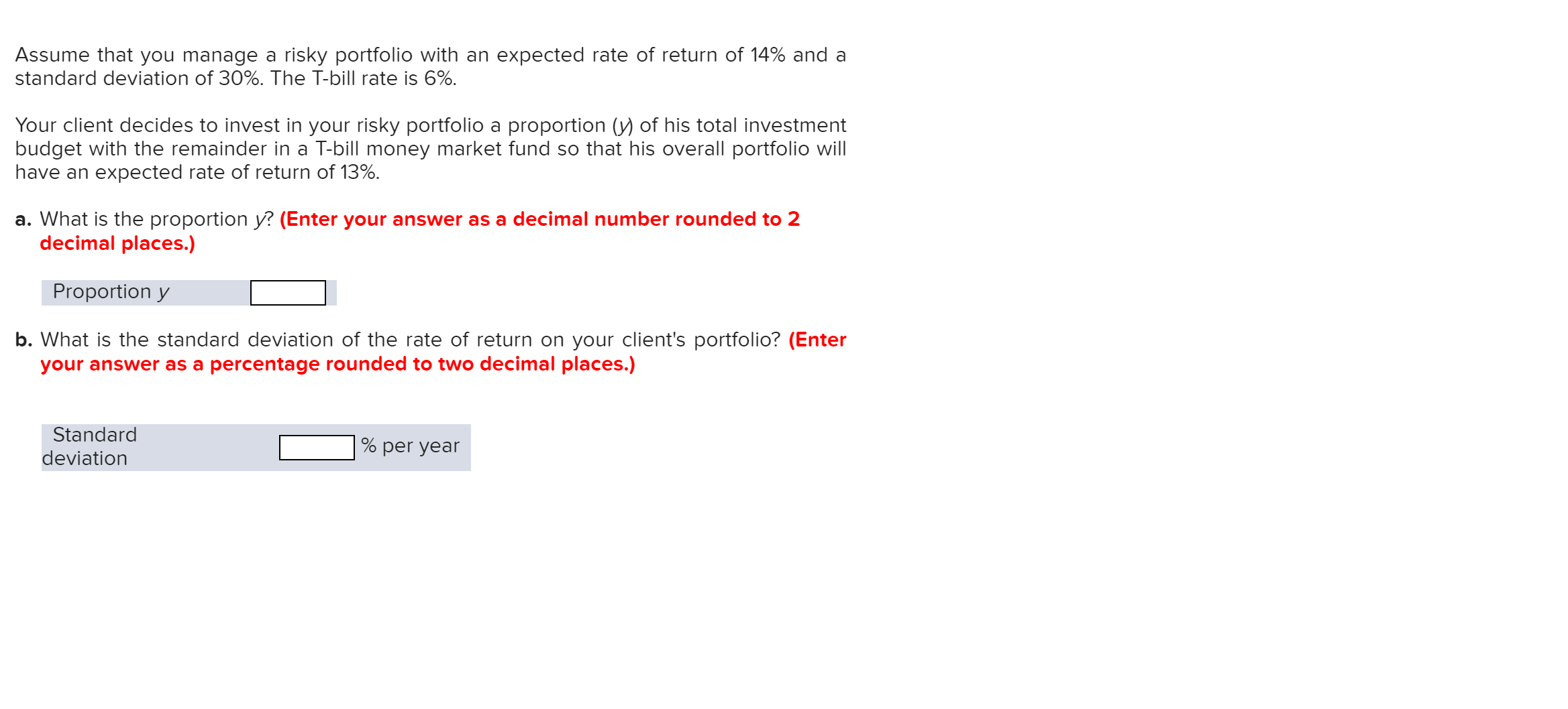 Assume that you manage a risky portfolio with an expected rate of return of 14% and a
standard deviation of 30%. The T-bill rate is 6%.
Your client decides to invest in your risky portfolio a proportion (y) of his total investment
budget with the remainder in a T-bill money market fund so that his overall portfolio will
have an expected rate of return of 13%
a. What is the proportion y? (Enter your answer as a decimal number rounded to 2
decimal places.)
Proportion y
b. What is the standard deviation of the rate of return on your client's portfolio? (Enter
your answer as a percentage rounded to two decimal places.)
Standard
% per year
deviation
