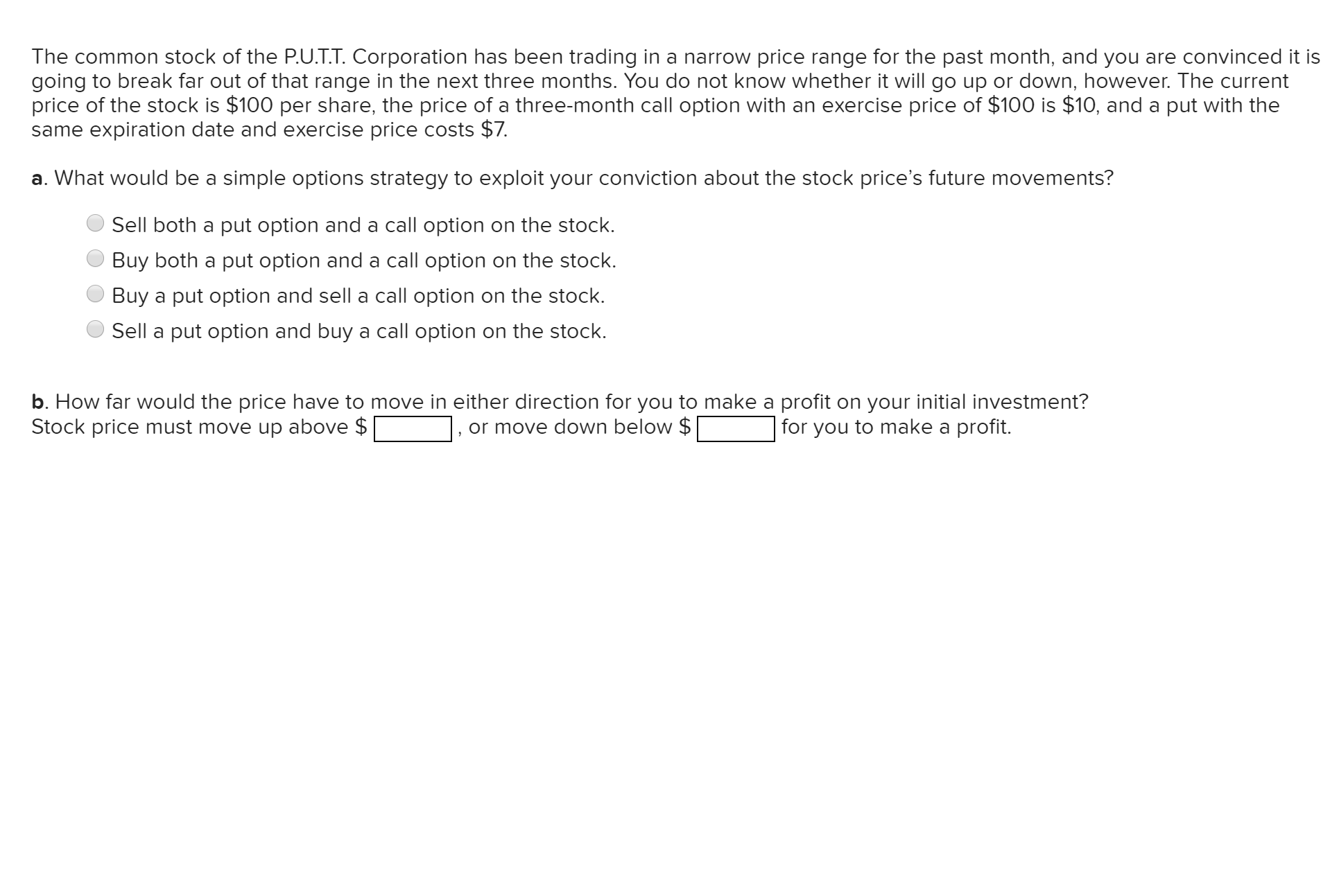 The common stock of the P.U.T.T. Corporation has been trading in a narrow price range for the past month, and you are convinced it is
going to break far out of that range in the next three months. You do not know whether it will go up or down, however. The current
price of the stock is $100 per share, the price of a three-month call option with an exercise price of $100 is $10, and a put with the
same expiration date and exercise price costs $7.
a. What would be a simple options strategy to exploit your conviction about the stock price's future movements?
Sell both a put option and a call option on the stock.
Buy both a put option and a call option on the stock.
Buy a put option and sell a call option on the stock.
Sell a put option and buy a call option on the stock.
b. How far would the price have to move in either direction for you to make a profit on your initial investment?
Stock price must move up above $
| for you to make a profit.
or move down below $
