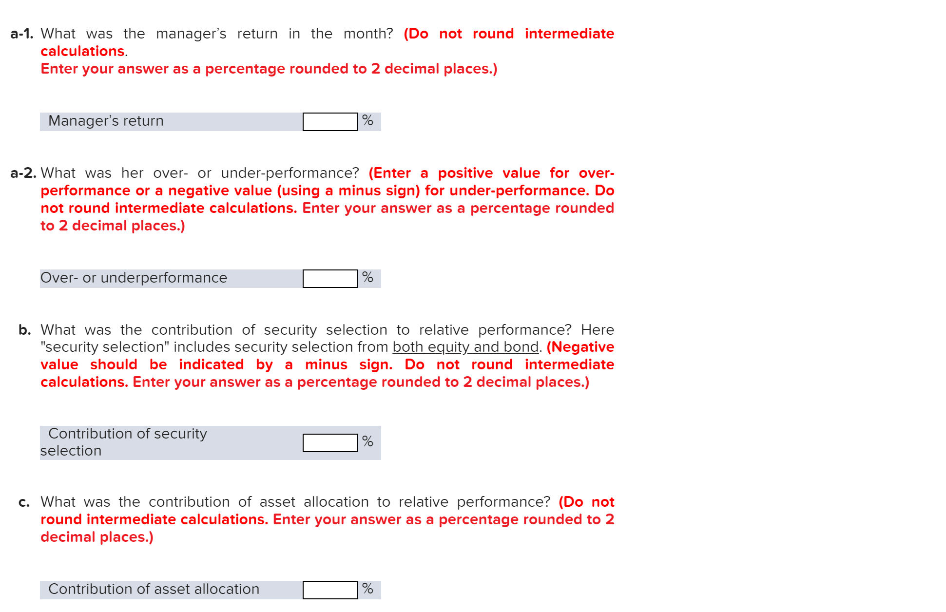 a-1. What was the manager's return in the month? (Do not round intermediate
calculations.
Enter your answer as a percentage rounded to 2 decimal places.)
Manager's return
a-2. What was her over- or under-performance? (Enter a positive value for over-
performance or a negative value (using a minus sign) for under-performance. Do
not round intermediate calculations. Enter your answer as a percentage rounded
to 2 decimal places.)
Over-or underperformance
b. What was the contribution of security selection to relative performance? Here
"security selection" includes security selection from both equity and bond. (Negative
value should be indicated by a minus sign. Do not round intermediate
calculations. Enter your answer as a percentage rounded to 2 decimal places.)
Contribution of security
selection
c. What was the contribution of asset allocation to relative performance? (Do not
round intermediate calculations. Enter your answer as a percentage rounded to 2
decimal places.)
Contribution of asset allocation
