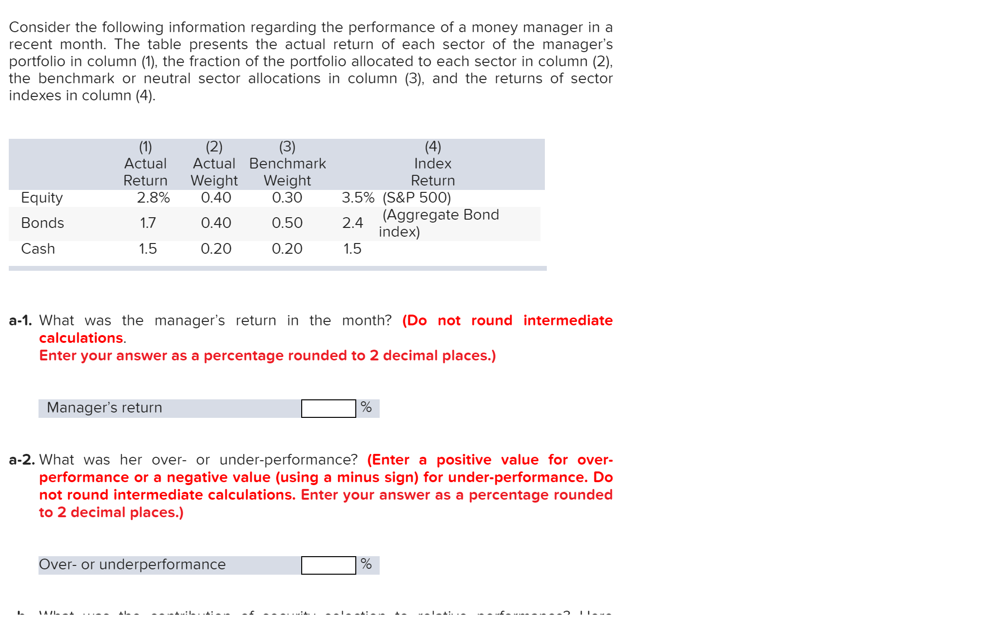 Consider the following information regarding the performance of a money manager in a
recent month. The table presents the actual return of each sector of the manager's
portfolio in column (1), the fraction of the portfolio allocated to each sector in column (2),
the benchmark or neutral sector allocations in column (3), and the returns of sector
indexes in column (4)
(1)
Actual
(2)
Actual Benchmark
(3)
(4)
Index
Return
Return
2.8%
Weight
0.40
Weight
0.30
3.5% (S&P 500)
(Aggregate Bond
index)
Equity
Bonds
1.7
0.40
0.50
2.4
Cash
0.20
1.5
0.20
1.5
a-1. What was the manager's return in the month? (Do not round intermediate
calculations.
Enter your answer as a percentage rounded to 2 decimal places.)
Manager's return
a-2. What was her over- or under-performance? (Enter a positive value for over-
performance or a negative value (using a minus sign) for under-performance. Do
not round intermediate calculations. Enter your answer as a percentage rounded
to 2 decimal places.)
Over-or underperformance
IAIL
.a:L.: - ..
:.
--
