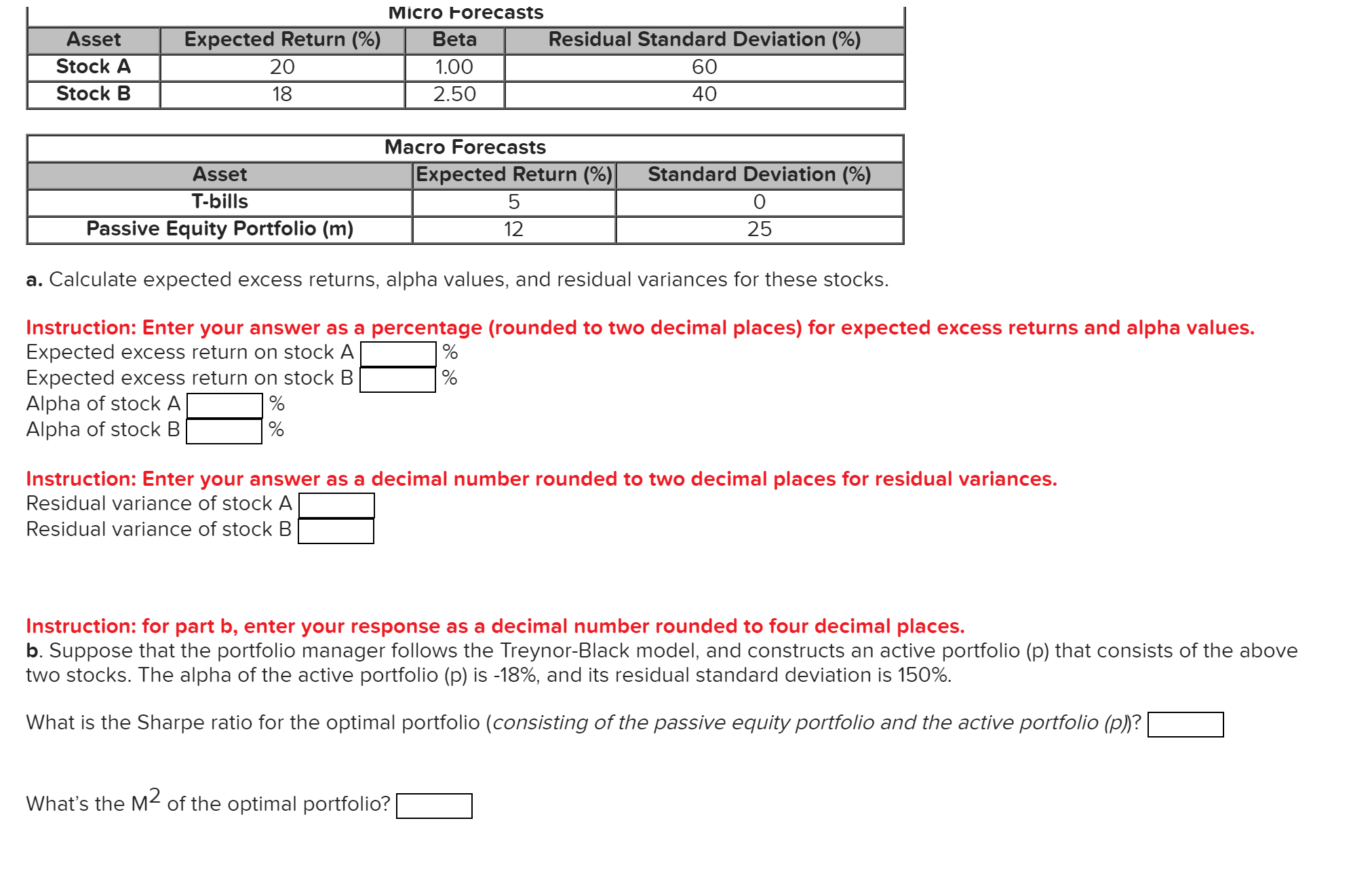 Micro Forecasts
Residual Standard Deviation (%
Asset
Expected Return (%)
Beta
Stock A
20
1.00
60
Stock B
18
2.50
40
Macro Forecasts
Expected Return (%)
Asset
Standard Deviation (%)
O0
T-bills
Passive Equity Portfolio (m)
12
25
a. Calculate expected excess returns, alpha values, and residual variances for these stocks.
Instruction: Enter your answer as a percentage (rounded to two decimal places) for expected excess returns and alpha values.
Expected excess return on stock A
Expected excess return on stock B
Alpha of stock A
Alpha of stock B
Instruction: Enter your answer as a decimal number rounded to two decimal places for residual variances.
Residual variance of stock A
Residual variance of stock B
Instruction: for part b, enter your response as a decimal number rounded to four decimal places.
b. Suppose that the portfolio manager follows the Treynor-Black model, and constructs an active portfolio (p) that consists of the above
two stocks. The alpha of the active portfolio (p) is -18%, and its residual standard deviation is 150%.
What is the Sharpe ratio for the optimal portfolio (consisting of the passive equity portfolio and the active portfolio (p)?
What's the M2 of the optimal portfolio?
