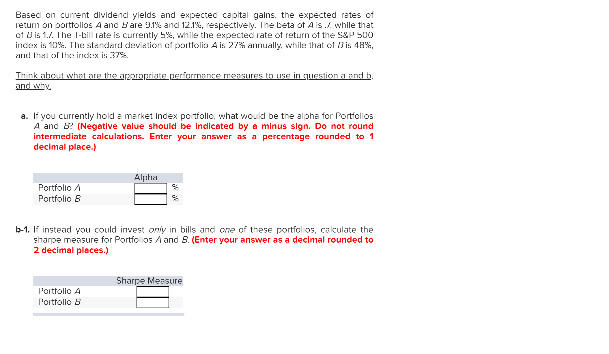 Based on current dividend yields and expected capital gains, the expected rates of
return on portfolios A and B are 9.1% and 12.1%, respectively. The beta of A is .7, while that
of B is 1.7. The T-bill rate is currently 5%, while the expected rate of return of the S&P 500
index is 10%. The standard deviation of portfolio A is 27% annually, while that of B is 48%,
and that of the index is 37%
Think about what are the appropriate performance measures to use in question a and b
and why
a. If you currently hold a market index portfolio, what would be the alpha for Portfolios
A and B? (Negative value should be indicated by a minus sign. Do not round
intermediate calculations. Enter your answer as a percentage rounded to 1
decimal place.)
Alpha
Portfolio A
Portfolio B
b-1. If instead you could invest only in bills and one of these portfolios, calculate the
sharpe measure for Portfolios A and B. (Enter your answer as a decimal rounded to
2 decimal places.)
Sharpe Measure
Portfolio A
Portfolio B
