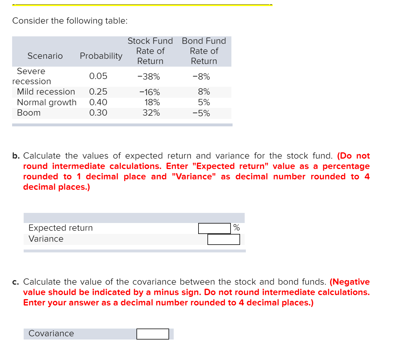 Consider the following table:
Stock Fund Bond Fund
Rate of
Rate of
Scenario
Probability
Return
Return
Severe
0.05
-38%
-8%
recession
Mild recession
0.25
8%
-16%
Normal growth
0.40
18%
5%
Boom
0.30
32%
-5%
b. Calculate the values of expected return and variance for the stock fund. (Do not
round intermediate calculations. Enter "Expected return" value as a percentage
rounded to 1 decimal place and "Variance" as decimal number rounded to 4
decimal places.)
Expected return
Variance
c. Calculate the value of the covariance between the stock and bond funds. (Negative
value should be indicated bya minus sign. Do not round intermediate calculations.
Enter your answer as a decimal number rounded to 4 decimal places.)
Covariance
