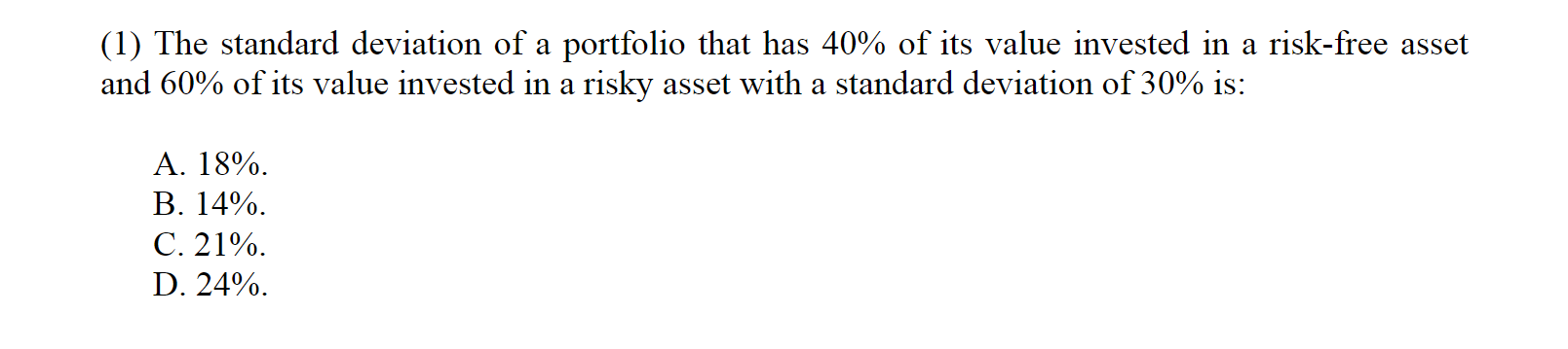 (1) The standard deviation of a portfolio that has 40% of its value invested in a risk-free asset
and 60% of its value invested in a risky asset with a standard deviation of 30% is:
A. 18%
В. 14%.
C. 21%
D. 24%
