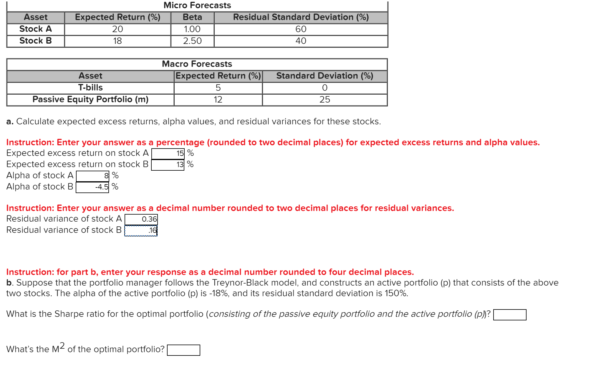 Micro Forecasts
Beta
Asset
Expected Return (%)
Residual Standard Deviation (%)
Stock A
20
1.00
60
Stock B
18
2.50
40
Macro Forecasts
Expected Return (%)
Asset
Standard Deviation (%)
T-bills
5
0
Passive Equity Portfolio (m)
12
25
a. Calculate expected excess returns, alpha values, and residual variances for these stocks.
Instruction: Enter your answer as a percentage (rounded to two decimal places) for expected excess returns and alpha values.
Expected excess return on stock A
Expected excess return on stock B
Alpha of stock A
Alpha of stock B
15 %
13 %
8%
-4.5%
Instruction: Enter your answer as a decimal number rounded to two decimal places for residual variances.
Residual variance of stock A
0.36
Residual variance of stock B
16
Instruction: for part b, enter your response as a decimal number rounded to four decimal places.
b. Suppose that the portfolio manager follows the Treynor-Black model, and constructs an active portfolio (p) that consists of the above
two stocks. The alpha of the active portfolio (p) is -18%, and its residual standard deviation is 150%.
What is the Sharpe ratio for the optimal portfolio (consisting of the passive equity portfolio and the active portfolio (p)?
What's the M2 of the optimal portfolio?
