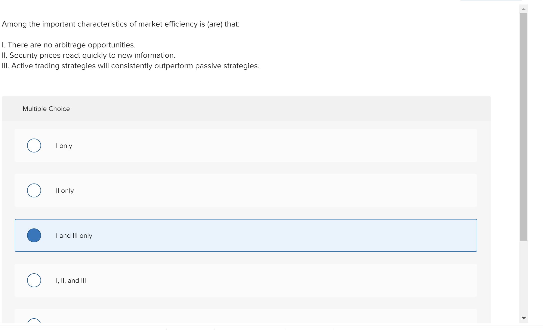 Among the important characteristics of market efficiency is (are) that:
I. There are no arbitrage opportunities.
II. Security prices react quickly to new information.
IlI. Active trading strategies will consistently outperform passive strategies.
Multiple Choice
I only
Il only
Iand IIll only
I, II, and lII
