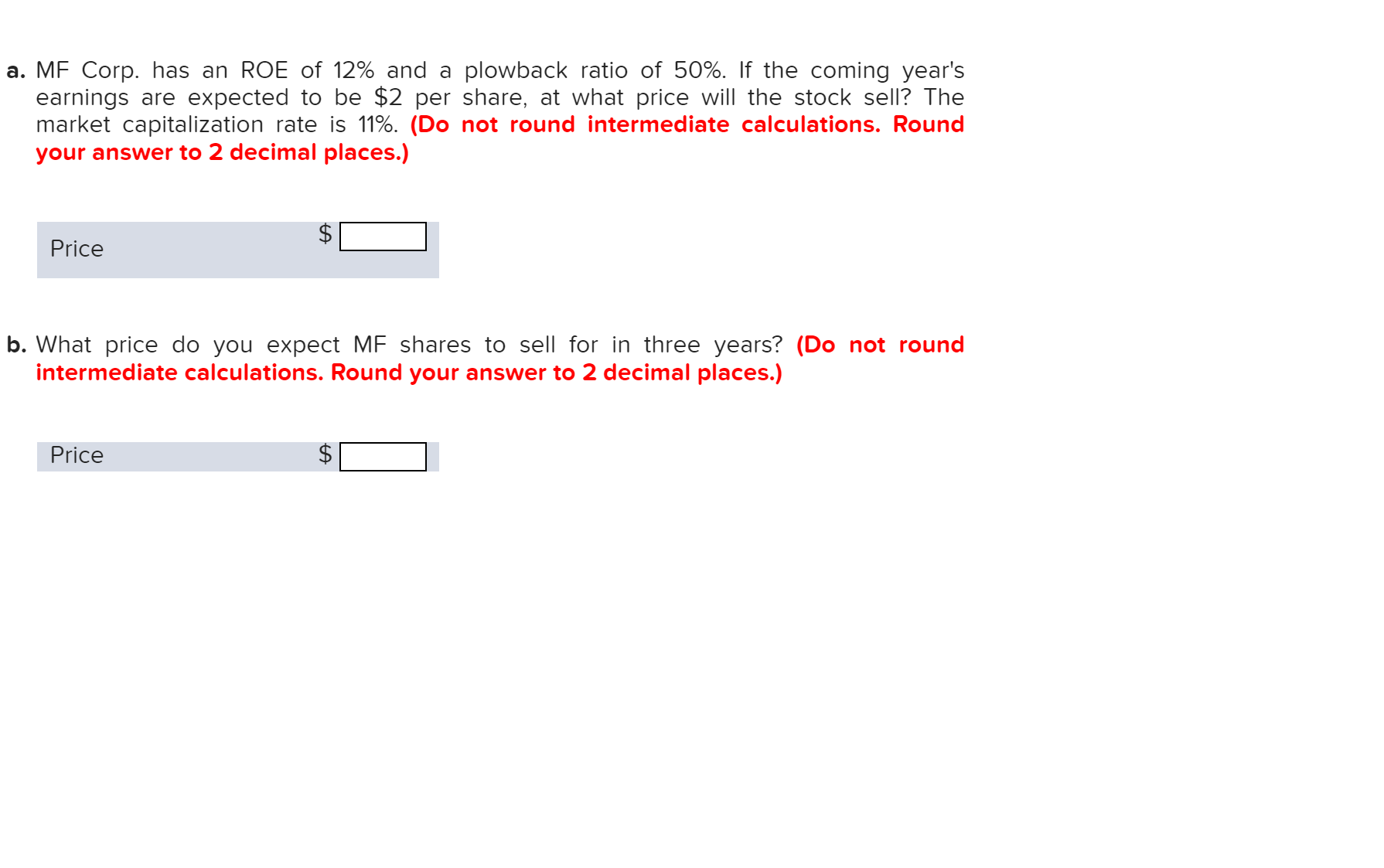 a. MF Corp. has an ROE of 12% and a plowback ratio of 50%. If the coming year's
earnings are expected to be $2 per share, at what price will the stock sell? The
market capitalization rate is 11%. (Do not round intermediate calculations. Round
your answer to 2 decimal places.)
Price
b. What price do you expect MF shares to sell for in three years? (Do not round
intermediate calculations. Round your answer to 2 decimal places.)
Price
