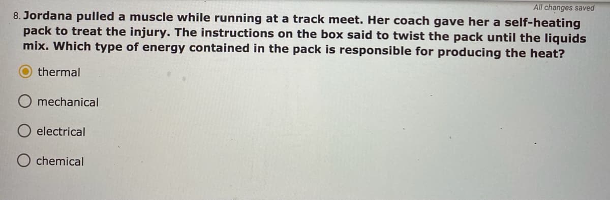 All changes saved
8. Jordana pulled a muscle while running at a track meet. Her coach gave her a self-heating
pack to treat the injury. The instructions on the box said to twist the pack until the liquids
mix. Which type of energy contained in the pack is responsible for producing the heat?
thermal
mechanical
electrical
O chemical
