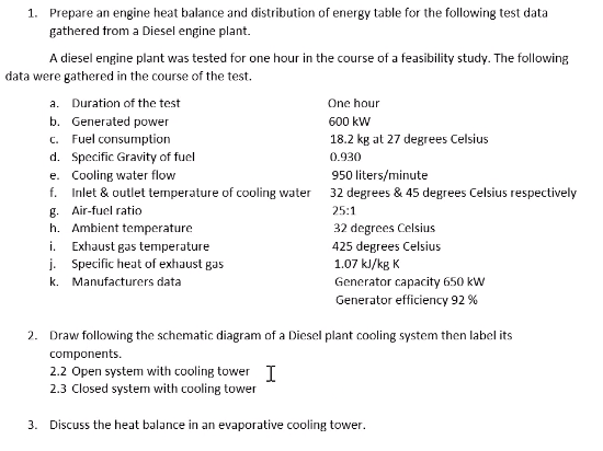 1. Prepare an engine heat balance and distribution of energy table for the following test data
gathered from a Diesel engine plant.
A diesel engine plant was tested for one hour in the course of a feasibility study. The following
data were gathered in the course of the test.
a. Duration of the test
One hour
b. Generated power
600 kW
c. Fuel consumption
18.2 kg at 27 degrees Celsius
d. Specific Gravity of fuel
0.930
e. Cooling water flow
950 liters/minute
f. Inlet & outlet temperature of cooling water
32 degrees & 45 degrees Celsius respectively
25:1
g. Air-fuel ratio
h. Ambient temperature
32 degrees Celsius
i. Exhaust gas temperature
425 degrees Celsius
j. Specific heat of exhaust gas
1.07 kJ/kg K
k. Manufacturers data
Generator capacity 650 kW
Generator efficiency 92 %
2. Draw following the schematic diagram of a Diesel plant cooling system then label its
components.
2.2 Open system with cooling tower I
2.3 Closed system with cooling tower
3. Discuss the heat balance in an evaporative cooling tower.