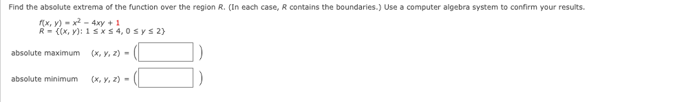 Find the absolute extrema of the function over the region R. (In each case, R contains the boundaries.) Use a computer algebra system to confirm your results.
f(x, y) = x² - 4xy + 1
R = {(x, y): 1≤ x ≤ 4, 0≤ y ≤ 2}
(x, y, z)=
absolute maximum
absolute minimum
(x, y, z) =