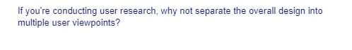 If you're conducting user research, why not separate the overall design into
multiple user viewpoints?
