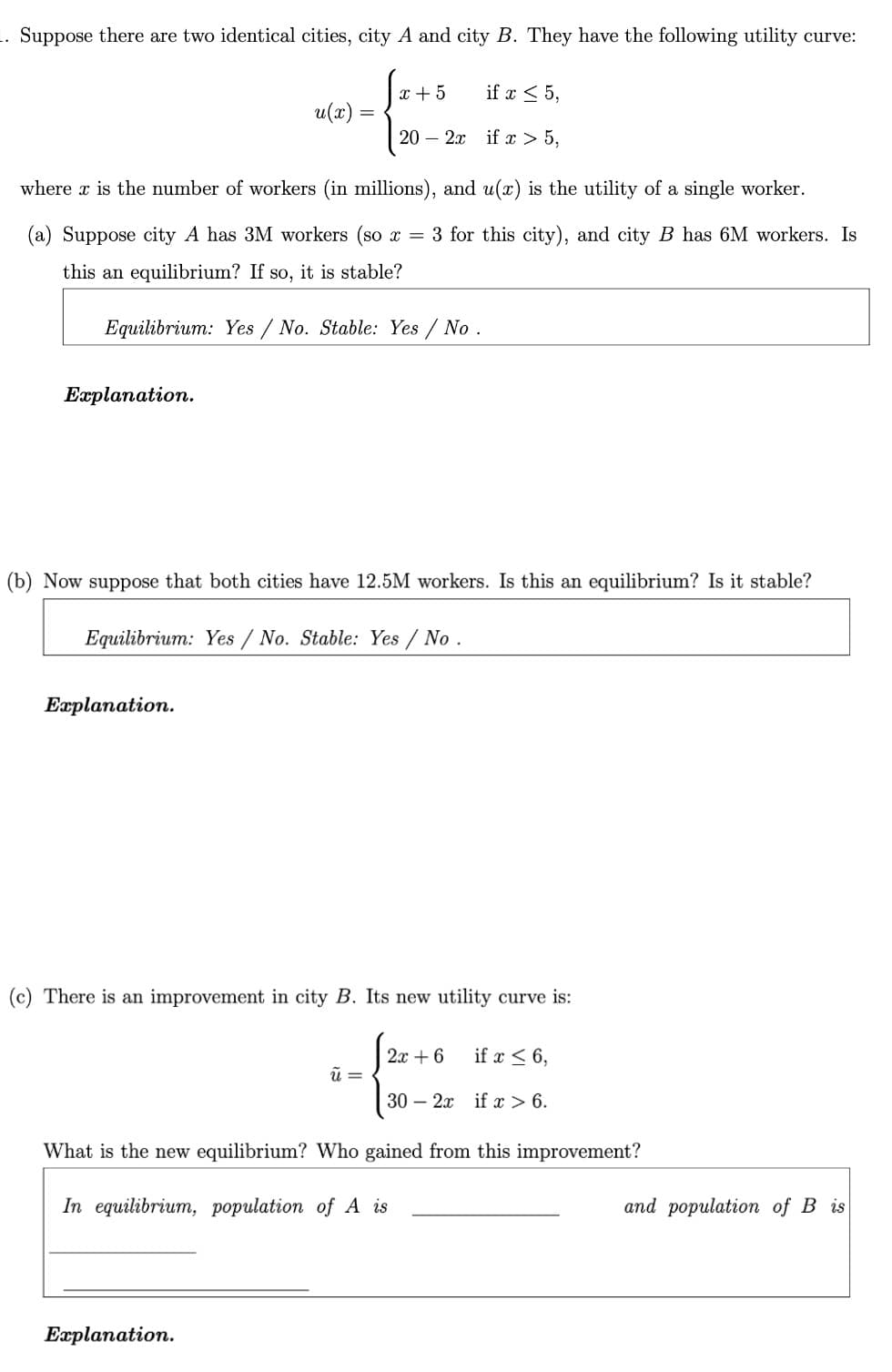 Suppose there are two identical cities, city A and city B. They have the following utility curve:
x + 5
if x < 5,
u(x) =
20 – 2x if x > 5,
where x is the number of workers (in millions), and u(x) is the utility of a single worker.
(a) Suppose city A has 3M workers (so x = 3 for this city), and city B has 6M workers. Is
this an equilibrium? If so, it is stable?
Equilibrium: Yes / No. Stable: Yes / No .
Explanation.
(b) Now suppose that both cities have 12.5M workers. Is this an equilibrium? Is it stable?
Equilibrium: Yes / No. Stable: Yes / No .
Еaplanation.
(c) There is an improvement in city B. Its new utility curve is:
2x + 6
if x < 6,
30 – 2x if x > 6.
What is the new equilibrium? Who gained from this improvement?
In equilibrium, population of A is
and population of B is
Еаplanation.
