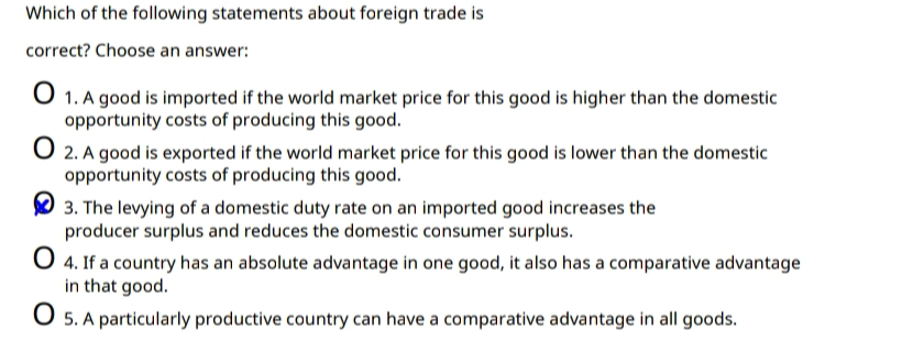 Which of the following statements about foreign trade is
correct? Choose an answer:
O 1. A good is imported if the world market price for this good is higher than the domestic
opportunity costs of producing this good.
2. A good is exported if the world market price for this good is lower than the domestic
opportunity costs of producing this good.
3. The levying of a domestic duty rate on an imported good increases the
producer surplus and reduces the domestic consumer surplus.
O 4. If a country has an absolute advantage in one good, it also has a comparative advantage
in that good.
O 5. A particularly productive country can have a comparative advantage in all goods.
